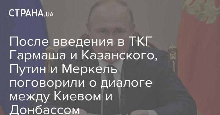 Мировая пресса: После введения в ТКГ Гармаша и Казанского, Путин и Меркель поговорили о диалоге между Киевом и Донбассом