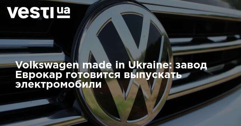 Мировая пресса: Volkswagen made in Ukraine: завод Еврокар готовится выпускать электромобили